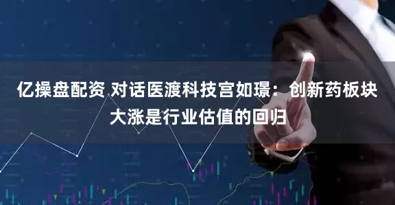 亿操盘配资 对话医渡科技宫如璟：创新药板块大涨是行业估值的回归
