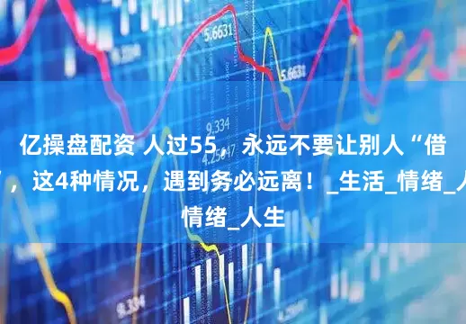 亿操盘配资 人过55，永远不要让别人“借运”，这4种情况，遇到务必远离！_生活_情绪_人生