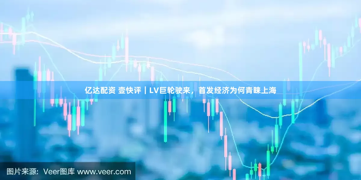 亿达配资 壹快评｜LV巨轮驶来，首发经济为何青睐上海