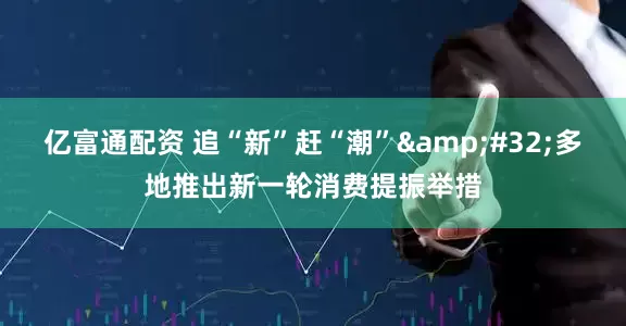 亿富通配资 追“新”赶“潮” 多地推出新一轮消费提振举措