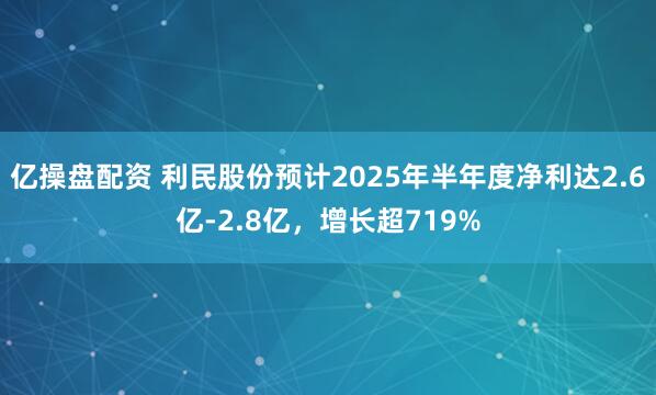 亿操盘配资 利民股份预计2025年半年度净利达2.6亿-2.8亿，增长超719%