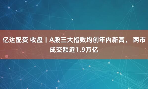 亿达配资 收盘丨A股三大指数均创年内新高， 两市成交额近1.9万亿
