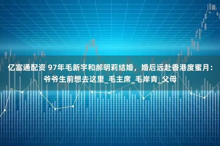 亿富通配资 97年毛新宇和郝明莉结婚，婚后远赴香港度蜜月：爷爷生前想去这里_毛主席_毛岸青_父母