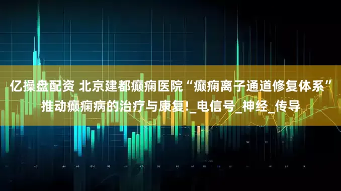 亿操盘配资 北京建都癫痫医院“癫痫离子通道修复体系”推动癫痫病的治疗与康复!_电信号_神经_传导