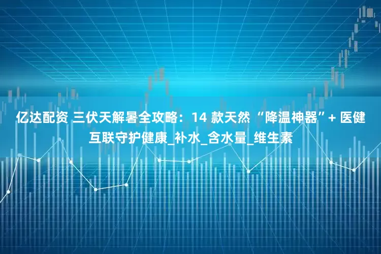 亿达配资 三伏天解暑全攻略：14 款天然 “降温神器”+ 医健互联守护健康_补水_含水量_维生素