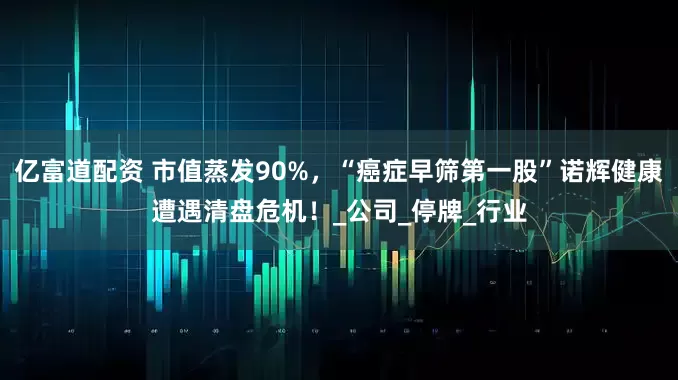 亿富道配资 市值蒸发90%，“癌症早筛第一股”诺辉健康遭遇清盘危机！_公司_停牌_行业