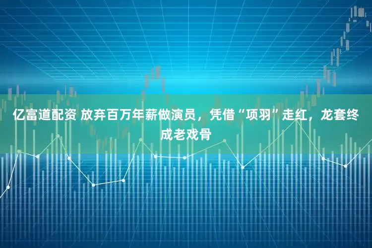 亿富道配资 放弃百万年薪做演员，凭借“项羽”走红，龙套终成老戏骨