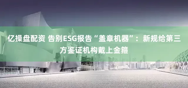 亿操盘配资 告别ESG报告“盖章机器”：新规给第三方鉴证机构戴上金箍